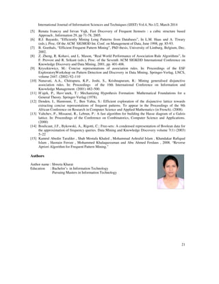 International Journal of Information Sciences and Techniques (IJIST) Vol.4, No.1/2, March 2014
21
[5] Renata Ivancsy and Istvan Vajk, Fast Discovery of Frequent Itemsets : a cubic structure based
Approach , Information 29, pp 71-78, 2005.
[6] R.J. Bayardo, “Efficiently Mining Long Patterns from Databases”, In L.M. Haas and A. Tiwary
(eds.), Proc. Of the ACM SIGMOD Int. Conf. on Management of Data, June 1998, pp. 85-93.
[7] B. Goethals, “Efficient Frequent Pattern Mining”, PhD thesis, University of Limburg, Belgium, Dec.
2002.
[8] Z. Zheng, R. Kohavi, and L. Mason, “Real World Performance of Association Rule Algorithms”, In
F. Provost and R. Srikant (eds.), Proc. of the Seventh ACM SIGKDD International Conference on
Knowledge Discovery and Data Mining, 2001, pp. 401-406.
[9] Kryszkiewicz, M.: Concise representations of association rules. In: Proceedings of the ESF
ExploratoryWorkshop on Pattern Detection and Discovery in Data Mining, Springer-Verlag, LNCS,
volume 2447. (2002) 92–110
[10] Nanavati, A.A., Chitrapura, K.P., Joshi, S., Krishnapuram, R.: Mining generalised disjunctive
association rules. In: Proceedings of the 10th International Conference on Information and
Knowledge Management. (2001) 482–500.
[11] H´ajek, P., Havr´anek, T.: Mechanizing Hypothesis Formation: Mathematical Foundations for a
General Theory. Springer-Verlag (1978).
[12] Denden, I., Hamrouni, T., Ben Yahia, S.: Efficient exploration of the disjunctive lattice towards
extracting concise representations of frequent patterns. To appear in the Proceedings of the 9th
African Conference on Research in Computer Science and Applied Mathematics (in French). (2008).
[13] Valtchev, P., Missaoui, R., Lebrun, P.: A fast algorithm for building the Hasse diagram of a Galois
lattice. In: Proceedings of the Conference on Combinatorics, Computer Science and Applications.
(2000)
[14] Boulicaut, J.F., Bykowski, A., Rigotti, C.: Free-sets: A condensed representation of Boolean data for
the approximation of frequency queries. Data Mining and Knowledge Discovery volume 7(1) (2003)
5–22
[15] Kamrul Abedin Tarafder , Shah Mostafa Khaled , Mohammad Ashraful Islam , Khandakar Rafiqual
Islam , Hasnain Feroze , Mohammed Khalaquzzaman and Abu Ahmed Ferdaus , 2008. “Reverse
Apriori Algorithm for Frequent Pattern Mining.”
Authors
Author name : Shweta Kharat
Education : Bachelor’s in Information Technology
Pursuing Masters in Information Technology
 