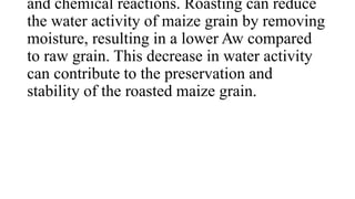 and chemical reactions. Roasting can reduce
the water activity of maize grain by removing
moisture, resulting in a lower Aw compared
to raw grain. This decrease in water activity
can contribute to the preservation and
stability of the roasted maize grain.
 