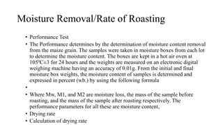 Moisture Removal/Rate of Roasting
• Performance Test
• The Performance determines by the determination of moisture content removal
from the maize grain. The samples were taken in moisture boxes from each lot
to determine the moisture content. The boxes are kept in a hot air oven at
1050C±3 for 24 hours and the weights are measured on an electronic digital
weighing machine having an accuracy of 0.01g. From the initial and final
moisture box weights, the moisture content of samples is determined and
expressed in percent (wb.) by using the following formula
•
• Where Mw, M1, and M2 are moisture loss, the mass of the sample before
roasting, and the mass of the sample after roasting respectively. The
performance parameters for all these are moisture content,
• Drying rate
• Calculation of drying rate
 