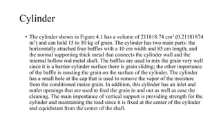 Cylinder
• The cylinder shown in Figure 4.1 has a volume of 211818.74 cm3 (0.21181874
m3) and can hold 15 to 50 kg of grain. The cylinder has two main parts: the
horizontally attached four baffles with a 10 cm width and 85 cm length; and
the normal supporting thick metal that connects the cylinder wall and the
internal hollow rod metal shaft. The baffles are used to mix the grain very well
since it is a barrier cylinder surface there is grain sliding; the other importance
of the baffle is roasting the grain on the surface of the cylinder. The cylinder
has a small hole at the cap that is used to remove the vapor of the moisture
from the conditioned maize grain. In addition, this cylinder has an inlet and
outlet openings that are used to feed the grain in and out as well as ease the
cleaning. The main importance of vertical support is providing strength for the
cylinder and maintaining the load since it is fixed at the center of the cylinder
and equidistant from the center of the shaft.
 