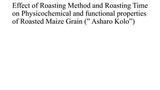 Effect of Roasting Method and Roasting Time
on Physicochemical and functional properties
of Roasted Maize Grain (” Asharo Kolo”)
 