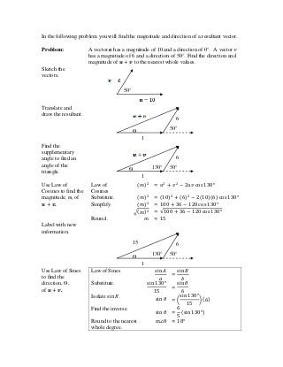 In the following problem you will find the magnitude and direction of a resultant vector.
Problem: A vector u has a magnitude of 10 and a direction of 0°. A vector v
has a magnitude of 6 and a direction of 50°. Find the direction and
magnitude of to the nearest whole values.
Sketch the
vectors.
Translate and
draw the resultant.
Find the
supplementary
angle to find an
angle of the
triangle.
Use Law of
Cosines to find the
magnitude, m, of
.
Law of
Cosines
Substitute.
Simplify.
Round .
Label with new
information.
Use Law of Sines
to find the
direction, Ѳ,
of .
Law of Sines
Substitute.
Isolate .
Find the inverse.
Round to the nearest
whole degree.
1
0
6
50°
15
130°Ѳ
1
0
6
50°130°Ѳ
1
0
6
50°Ѳ
50°
 