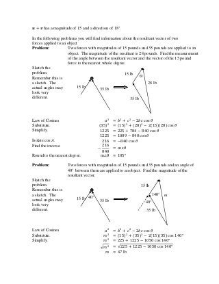 has a magnitude of 15 and a direction of 18°.
In the following problems you will find information about the resultant vector of two
forces applied to an object
Problem: Two forces with magnitudes of 15 pounds and 35 pounds are applied to an
object. The magnitude of the resultant is 28 pounds. Find the measurement
of the angle between the resultant vector and the vector of the 15 pound
force to the nearest whole degree.
Sketch the
problem.
Remember this is
a sketch. The
actual angles may
look very
different.
Law of Cosines
Substitute.
Simplify.
Isolate .
Find the inverse.
Round to the nearest degree.
Problem: Two forces with magnitudes of 15 pounds and 35 pounds and an angle of
40° between them are applied to an object. Find the magnitude of the
resultant vector.
Sketch the
problem.
Remember this is
a sketch. The
actual angles may
look very
different.
Law of Cosines
Substitute.
Simplify.
lb
35 lb
15 lb
35 lb
m
40°15 lb
40°
140°
15 lb
35 lb
35 lb
28 lb
Ѳ
15 lb
 