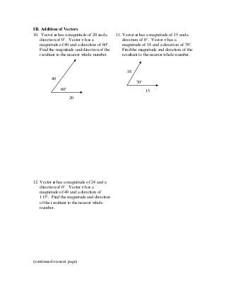 III. Addition of Vectors
10. Vector u has a magnitude of 20 and a
direction of 0°. Vector v has a
magnitude of 40 and a direction of 60°.
Find the magnitude and direction of the
resultant to the nearest whole number.
11. Vector u has a magnitude of 15 and a
direction of 0°. Vector v has a
magnitude of 18 and a direction of 70°.
Find the magnitude and direction of the
resultant to the nearest whole number.
12. Vector u has a magnitude of 24 and a
direction of 0°. Vector v has a
magnitude of 40 and a direction of
115°. Find the magnitude and direction
of the resultant to the nearest whole
number.
(continued on next page)
70°
15
18
60°
20
40
 