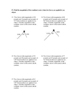 IV. Find the magnitude of the resultant vector when two forces are applied to an
object.
13. Two forces with magnitudes of 20
pounds and 14 pounds and an angle of
55° between them are applied to an
object. Find the magnitude of the
resultant vector to the nearest whole
number.
14. Two forces with magnitudes of 48
pounds and 65 pounds and an angle of
80° between them are applied to an
object. Find the magnitude of the
resultant vector to the nearest whole
number.
15. Two forces with magnitudes of 70
pounds and 40 pounds and an angle of
130° between them are applied to an
object. Find the magnitude of the
resultant vector to the nearest whole
number.
16. Two forces with magnitudes of 77
pounds and 45 pounds and an angle of
43° between them are applied to an
object. Find the magnitude of the
resultant vector to the nearest whole
number.
17. Two forces with magnitudes of 62
pounds and 62 pounds and an angle of
145° between them are applied to an
object. Find the magnitude of the
resultant vector to the nearest whole
number.
80°
48 lb
65 lb
55° 14 lb20 lb
 