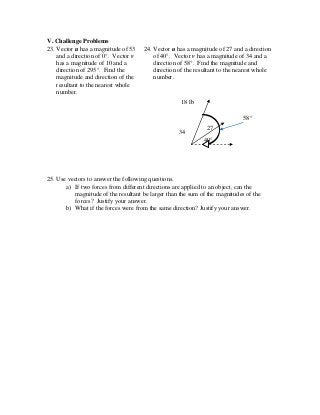 V. Challenge Problems
23. Vector u has a magnitude of 53
and a direction of 0°. Vector v
has a magnitude of 10 and a
direction of 295°. Find the
magnitude and direction of the
resultant to the nearest whole
number.
24. Vector u has a magnitude of 27 and a direction
of 40°. Vector v has a magnitude of 34 and a
direction of 58°. Find the magnitude and
direction of the resultant to the nearest whole
number.
25. Use vectors to answer the following questions.
a) If two forces from different directions are applied to an object, can the
magnitude of the resultant be larger than the sum of the magnitudes of the
forces? Justify your answer.
b) What if the forces were from the same direction? Justify your answer.
34
18 lb
27
40°
58°
 