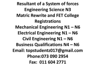 Resultant of a System of forces
Engineering Science N3
Matric Rewrite and FET College
Registrations
Mechanical Engineering N1 – N6
Electrical Engineering N1 – N6
Civil Engineering N1 – N6
Business Qualifications N4 – N6
Email: topstudentz017@gmail.com
Phone:073 090 2954
Fax: 011 604 2771
 