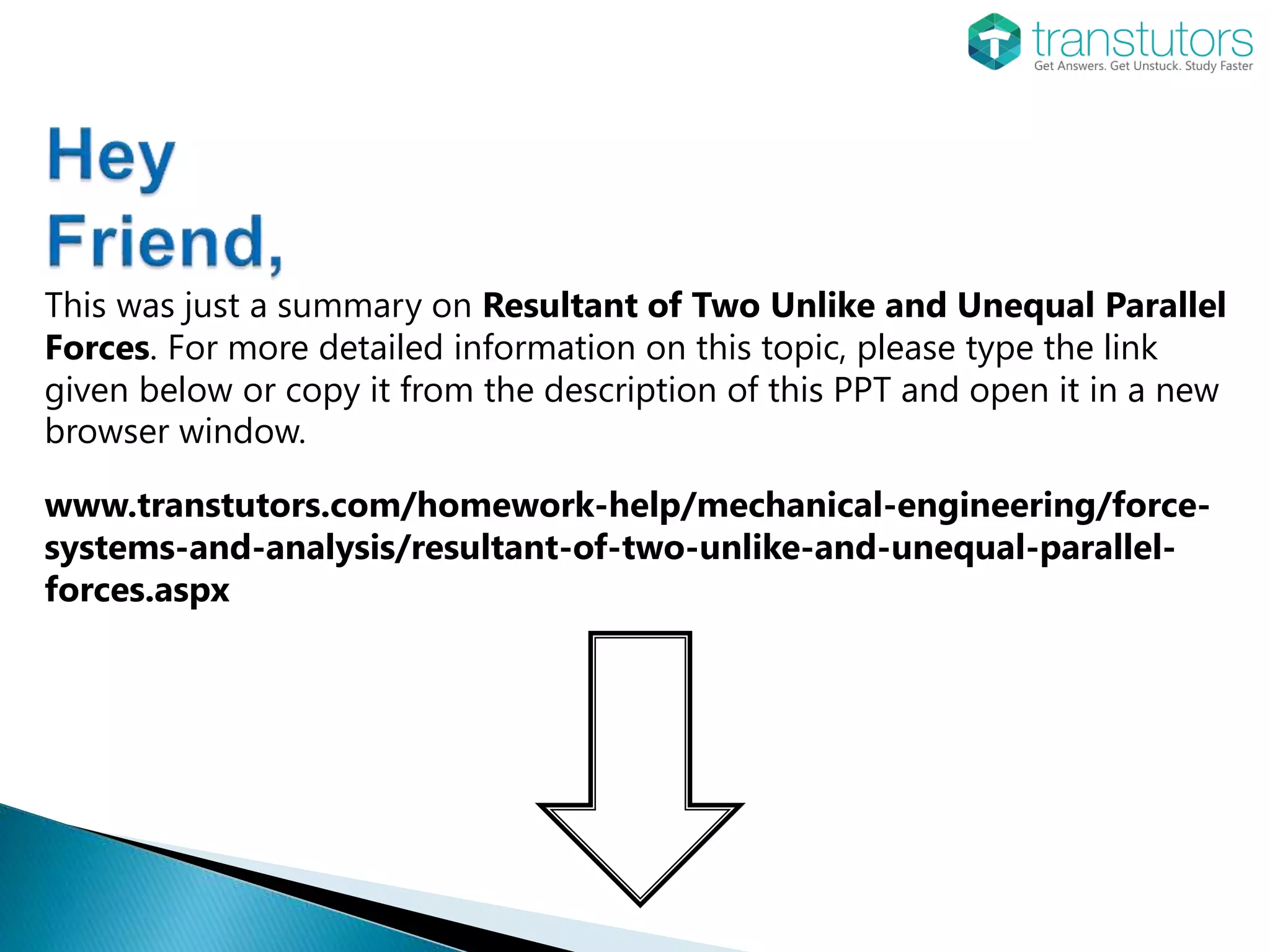 This was just a summary on Resultant of Two Unlike and Unequal Parallel
Forces. For more detailed information on this topic, please type the link
given below or copy it from the description of this PPT and open it in a new
browser window.
www.transtutors.com/homework-help/mechanical-engineering/force-
systems-and-analysis/resultant-of-two-unlike-and-unequal-parallel-
forces.aspx
 
