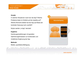 >>result appOptimizer<<
Unser Ansatz




  Ansatz:
  In welchen Situationen nutzt man die App? Welche
  Probleme treten im Hinblick auf die Usability auf?
  Welche Wünsche bleiben bei der App (auf Basis der
  konkreten Nutzung) noch unerfüllt?

  Nutzer werden „in-App“ rekrutiert

  Ergebnis:
  Handlungsempfehlungen mit gezielten
  Optimierungshinweisen zur funktionalen und
  inhaltlichen Ergänzung der App

  Methode:
  Mobile, quantitative Befragung




                                                       www.result.de
 