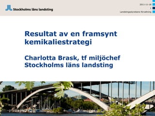 2011-11-18
                                                          1
                            Landstingsstyrelsens förvaltning




Resultat av en framsynt
kemikaliestrategi

Charlotta Brask, tf miljöchef
Stockholms läns landsting
 