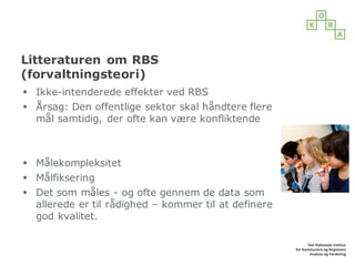 Litteraturen om RBS
(forvaltningsteori)
§ Ikke-intenderede effekter ved RBS
§ Årsag: Den offentlige sektor skal håndtere flere
mål samtidig, der ofte kan være konfliktende
§ Målekompleksitet
§ Målfiksering
§ Det som måles - og ofte gennem de data som
allerede er til rådighed – kommer til at definere
god kvalitet.
 