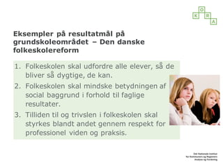 Eksempler på resultatmål på
grundskoleområdet – Den danske
folkeskolereform
1. Folkeskolen skal udfordre alle elever, så de
bliver så dygtige, de kan.
2. Folkeskolen skal mindske betydningen af
social baggrund i forhold til faglige
resultater.
3. Tilliden til og trivslen i folkeskolen skal
styrkes blandt andet gennem respekt for
professionel viden og praksis.
 