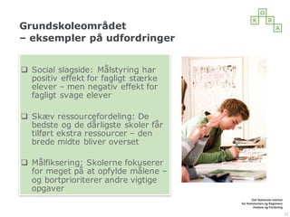 Grundskoleområdet
– eksempler på udfordringer
q Social slagside: Målstyring har
positiv effekt for fagligt stærke
elever – men negativ effekt for
fagligt svage elever
q Skæv ressourcefordeling: De
bedste og de dårligste skoler får
tilført ekstra ressourcer – den
brede midte bliver overset
q Målfiksering: Skolerne fokuserer
for meget på at opfylde målene –
og bortprioriterer andre vigtige
opgaver
17
 