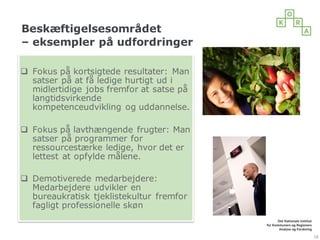 Beskæftigelsesområdet
– eksempler på udfordringer
18
q Fokus på kortsigtede resultater: Man
satser på at få ledige hurtigt ud i
midlertidige jobs fremfor at satse på
langtidsvirkende
kompetenceudvikling og uddannelse.
q Fokus på lavthængende frugter: Man
satser på programmer for
ressourcestærke ledige, hvor det er
lettest at opfylde målene.
q Demotiverede medarbejdere:
Medarbejdere udvikler en
bureaukratisk tjeklistekultur fremfor
fagligt professionelle skøn
 