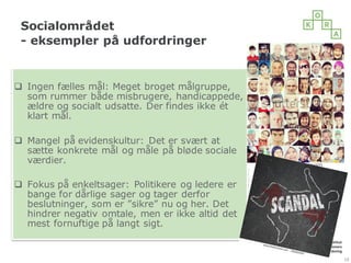 Socialområdet
- eksempler på udfordringer
19
q Ingen fælles mål: Meget broget målgruppe,
som rummer både misbrugere, handicappede,
ældre og socialt udsatte. Der findes ikke ét
klart mål.
q Mangel på evidenskultur: Det er svært at
sætte konkrete mål og måle på bløde sociale
værdier.
q Fokus på enkeltsager: Politikere og ledere er
bange for dårlige sager og tager derfor
beslutninger, som er ”sikre” nu og her. Det
hindrer negativ omtale, men er ikke altid det
mest fornuftige på langt sigt.
 