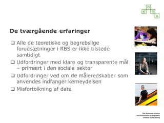 De tværgående erfaringer
q Alle de teoretiske og begrebslige
forudsætninger i RBS er ikke tilstede
samtidigt
q Udfordringer med klare og transparente mål
– primært i den sociale sektor
q Udfordringer ved om de måleredskaber som
anvendes indfanger kerneydelsen
q Misfortolkning af data
 