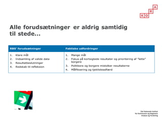 Alle forudsætninger er aldrig samtidig
til stede...
RBS’ forudsætninger Faktiske udfordringer
1. Klare mål
2. Indsamling af valide data
3. Resultatbeslutninger
4. Redskab til refleksion
1. Mange mål
2. Fokus på kortsigtede resultater og prioritering af ”lette”
borgere
3. Politikere og borgere mistolker resultaterne
4. Målfiksering og tjeklisteadfærd
 