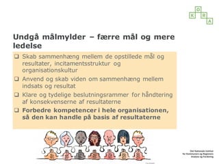 Undgå målmylder – færre mål og mere
ledelse
q Skab sammenhæng mellem de opstillede mål og
resultater, incitamentsstruktur og
organisationskultur
q Anvend og skab viden om sammenhæng mellem
indsats og resultat
q Klare og tydelige beslutningsrammer for håndtering
af konsekvenserne af resultaterne
q Forbedre kompetencer i hele organisationen,
så den kan handle på basis af resultaterne
 
