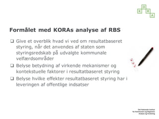 Formålet med KORAs analyse af RBS
q Give et overblik hvad vi ved om resultatbaseret
styring, når det anvendes af staten som
styringsredskab på udvalgte kommunale
velfærdsområder
q Belyse betydning af virkende mekanismer og
kontekstuelle faktorer i resultatbaseret styring
q Belyse hvilke effekter resultatbaseret styring har i
leveringen af offentlige indsatser
 