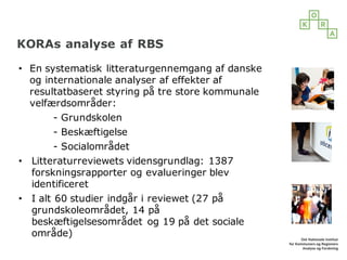 KORAs analyse af RBS
• En systematisk litteraturgennemgang af danske
og internationale analyser af effekter af
resultatbaseret styring på tre store kommunale
velfærdsområder:
- Grundskolen
- Beskæftigelse
- Socialområdet
• Litteraturreviewets vidensgrundlag: 1387
forskningsrapporter og evalueringer blev
identificeret
• I alt 60 studier indgår i reviewet (27 på
grundskoleområdet, 14 på
beskæftigelsesområdet og 19 på det sociale
område)
 