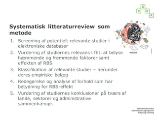 Systematisk litteraturreview som
metode
1. Screening af potentielt relevante studier i
elektroniske databaser
2. Vurdering af studiernes relevans i fht. at belyse
hæmmende og fremmende faktorer samt
effekten af RBS
3. Klassifikation af relevante studier – herunder
deres empiriske belæg
4. Redegørelse og analyse af forhold som har
betydning for RBS-effekt
5. Vurdering af studiernes konklusioner på tværs af
lande, sektorer og administrative
sammenhænge.
 