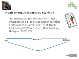 Hvad er resultatbaseret styring?
"En ledelsesstil (og styringsform), der
inkorporerer og ideelt set bruger de målte
performance-informationer til at træffe
beslutninger” (Van Dooren, Bouckaert og
Halligan, 2015:37).
9
Input Feedback Outcome
Output
 
