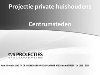 Projectie private huishoudens
Centrumsteden
SVR PROJECTIES
VAN DE BEVOLKING EN DE HUISHOUDENS VOOR VLAAMSE STEDEN EN GEMEENTEN 2015 - 2030
 
