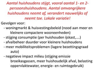 Aantal huishoudens stijgt, vooral aantal 1- en 2-
persoonshuishoudens. Aantal omvangrijkere
huishoudens neemt af, verandert nauwelijks of
neemt toe. Lokale variatie!
Gevolgen voor:
- woningmarkt & huisvestingsbeleid (nood aan meer en
kleinere compactere wooneenheden)
- stijging consumptie (per huishouden ijskast,….)
- afvalbeheer duurder voor kleinere huishoudens
- meer mobiliteitsproblemen (lagere bezettingsgraad
auto)
- negatieve impact milieu (stijging emissie
broeikasgassen, meer huishoudelijk afval, belasting
oppervlaktewater, energie- en ruimtegebruik)
 