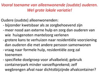 Vooral toename van alleenwonende (oudste) ouderen.
Wel grote lokale variatie!
Oudere (oudste) alleenwonenden:
- bijzonder kwetsbaar als ze zorgbehoevend zijn
- meer nood aan externe hulp en zorg dan ouderen van
wie huisgenoten mantelzorg verlenen
- grotere kans te verhuizen naar residentiële voorziening
dan ouderen die met andere persoon samenwonen
- vraag naar formele hulp, residentiële zorg zal
toenemen
- specifieke doelgroep voor afvalbeleid; gebruik
containerpark minder vanzelfsprekend; zelf
wegbrengen afval naar dichtstbijzijnde afvalcontainer?
 