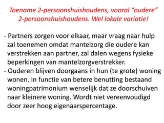 Toename 2-persoonshuishoudens, vooral “oudere”
2-persoonshuishoudens. Wel lokale variatie!
- Partners zorgen voor elkaar, maar vraag naar hulp
zal toenemen omdat mantelzorg die oudere kan
verstrekken aan partner, zal dalen wegens fysieke
beperkingen van mantelzorgverstrekker.
- Ouderen blijven doorgaans in hun (te grote) woning
wonen. In functie van betere benutting bestaand
woningpatrimonium wenselijk dat ze doorschuiven
naar kleinere woning. Wordt niet vereenvoudigd
door zeer hoog eigenaarspercentage.
 