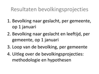 Resultaten bevolkingsprojecties
1. Bevolking naar geslacht, per gemeente,
op 1 januari
2. Bevolking naar geslacht en leeftijd, per
gemeente, op 1 januari
3. Loop van de bevolking, per gemeente
4. Uitleg over de bevolkingsprojecties:
methodologie en hypothesen
 