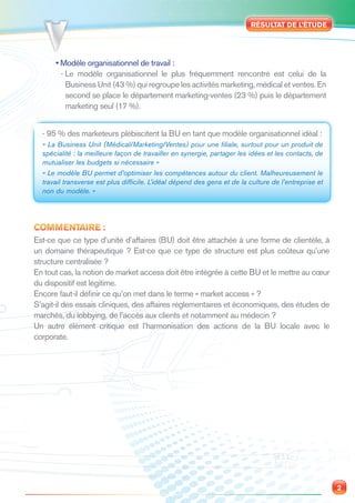 RÉSULTAT DE L’ÉTUDE




      • Modèle organisationnel de travail :
        - Le modèle organisationnel le plus fréquemment rencontré est celui de la
          Business Unit (43 %) qui regroupe les activités marketing, médical et ventes. En
          second se place le département marketing-ventes (23 %) puis le département
          marketing seul (17 %).


  - 95 % des marketeurs plébiscitent la BU en tant que modèle organisationnel idéal :
  « La Business Unit (Médical/Marketing/Ventes) pour une ﬁliale, surtout pour un produit de
  spécialité : la meilleure façon de travailler en synergie, partager les idées et les contacts, de
  mutualiser les budgets si nécessaire »
  « Le modèle BU permet d’optimiser les compétences autour du client. Malheureusement le
  travail transverse est plus difﬁcile. L’idéal dépend des gens et de la culture de l’entreprise et
  non du modèle. »




COMMENTAIRE :
Est-ce que ce type d’unité d’affaires (BU) doit être attachée à une forme de clientèle, à
un domaine thérapeutique ? Est-ce que ce type de structure est plus coûteux qu’une
structure centralisée ?
En tout cas, la notion de market access doit être intégrée à cette BU et le mettre au cœur
du dispositif est légitime.
Encore faut-il déﬁnir ce qu’on met dans le terme « market access » ?
S’agit-il des essais cliniques, des affaires réglementaires et économiques, des études de
marchés, du lobbying, de l’accès aux clients et notamment au médecin ?
Un autre élément critique est l’harmonisation des actions de la BU locale avec le
corporate.




                                                                                                      2
 