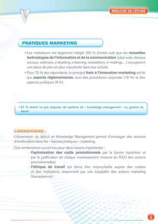RÉSULTAT DE L’ÉTUDE




     PRATIQUES MARKETING

      • Les marketeurs ont largement intégré (90 % d’entre eux) que les nouvelles
        technologies de l’information et de la communication (sites web, réseaux
        sociaux, webinars, e-deatiling, e-learning, newsletters, e–mailings…) occuperont
        une place de plus en plus importante dans leur activité.
      • Pour 72 % des répondants, le principal frein à l’innovation marketing est lié
        aux aspects réglementaires, suivi des procédures corporate (19 %) et des
        aspects juridiques (9 %).




   • 67 % disent ne pas disposer de système de « knowledge management » ou gestion du
     savoir.




COMMENTAIRE :
L’observation du déﬁcit en Knowledge Management permet d’envisager des sources
d’amélioration dans les « bonnes pratiques » marketing.
Ces améliorations auront lieu pour deux raisons importantes :
         - l’optimisation des coûts promotionnels par la bonne répartition et
           par la justiﬁcation de chaque investissement (mesure du R.O.I des actions
           promotionnelles)
         - l’éthique de travail qui devra être irréprochable auprès des médias
           et des institutions, notamment par une traçabilité des actions marketing
           (transparence).




                                                                                           6
 