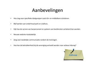 Aanbevelingen	
 
•    Hou	
 oog	
 voor	
 speciﬁeke	
 doelgroepen	
 zoals	
 65+	
 en	
 middelbare	
 scholieren.	
 

•    Blijf	
 werken	
 aan	
 onderhoud	
 park	
 en	
 clubhuis.	
 

•    Kijk	
 hoe	
 de	
 service	
 van	
 barpersoneel	
 en	
 systeem	
 van	
 bardiensten	
 verbeterd	
 kan	
 worden.	
 

•    Nieuwe	
 website	
 noodzakelijk.	
 

•    Zorg	
 voor	
 duidelijke	
 communicaSe	
 rondom	
 de	
 trainingen.	
 

•    Hoe	
 kan	
 de	
 betrokkenheid	
 bij	
 de	
 vereniging	
 vertaald	
 worden	
 naar	
 acSeve	
 inbreng?	
 
 