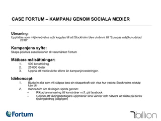 CASE FORTUM – KAMPANJ GENOM SOCIALA MEDIER


Utmaning:
Uppfattas som miljömedvetna och kopplas till att Stockholm blev utnämnt till ”Europas miljöhuvudstad
       2010”

Kampanjens syfte:
Skapa positiva associationer till varumärket Fortum

Mätbara målsättningar:
      1.     500 konstbidrag
      2.     25 000 röster
      3.     Uppnå ett medievärde större än kampanjinvesteringen

Idékoncept:
      1.     Bjuda in alla som vill släppa loss sin skaparkraft och visa hur vackra Stockholms elskåp
             kan bli
      2.     Kännedom om tävlingen sprids genom:
            ‒      Riktad annonsering till konstnärer m.fl. på facebook
            ‒      Genom att tävlingsdeltagare uppmanar sina vänner och nätverk att rösta på deras
                   tävlingsbidrag (dagligen)
 