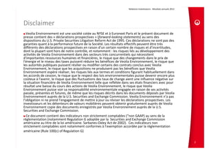 Relations Investisseurs ‐ Résultats annuels 2012 




Disclaimer
  Veolia Environnement est une société cotée au NYSE et à Euronext Paris et le présent document de 
presse contient des « déclarations prospectives » (forward‐looking statements) au sens des 
dispositions du U.S. Private Securities Litigation Reform Act de 1995. Ces déclarations ne sont pas des 
garanties quant à la performance future de la Société. Les résultats effectifs peuvent être très 
différents des déclarations prospectives en raison d’un certain nombre de risques et d’incertitudes, 
dont la plupart sont hors de notre contrôle, et notamment : les risques liés au développement des 
activités de Veolia Environnement dans des secteurs très concurrentiels qui nécessitent 
d'importantes ressources humaines et financières, le risque que des changements dans le prix de 
l'énergie et le niveau des taxes puissent réduire les bénéfices de Veolia Environnement, le risque que 
les autorités publiques puissent résilier ou modifier certains des contrats conclus avec Veolia 
Environnement, le risque que les acquisitions ne produisent pas les bénéfices que Veolia 
Environnement espère réaliser, les risques liés aux termes et conditions figurant habituellement dans 
les accords de cession, le risque que le respect des lois environnementales puisse devenir encore plus 
coûteux à l'avenir, le risque que des fluctuations des taux de change aient une influence négative sur 
la situation financière de Veolia Environnement telle que reflétée dans ses états financiers avec pour 
résultat une baisse du cours des actions de Veolia Environnement, le risque que Veolia 
Environnement puisse voir sa responsabilité environnementale engagée en raison de ses activités 
passée, présentes et futures, de même que les risques décrits dans les documents déposés par Veolia 
Environnement auprès de la U.S. Securities and Exchange Commission. Veolia Environnement n’a pas 
l’obligation ni ne prend l’engagement de mettre à jour ou réviser les déclarations prospectives. Les 
investisseurs et les détenteurs de valeurs mobilières peuvent obtenir gratuitement auprès de Veolia 
Environnement copie des documents enregistrés par Veolia Environnement auprès de la U.S. 
Securities and Exchange Commission.
  Ce document contient des indicateurs non strictement comptables (“non GAAP) au sens de la 
règlementation (notamment Regulation G adoptée par la  Securities and Exchange Commission 
américaine au titre de la loi américaine. Sarbanes‐Oxley Act de 2002).  Ces indicateurs non 
strictement comptables sont notamment conformes à l’exemption accordée par la règlementation 
américaine (Rule 100(c) of Regulation G)

                                                                                                                            2
 