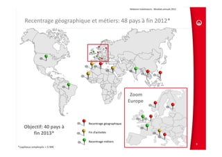 Relations Investisseurs ‐ Résultats annuels 2012 




    Recentrage géographique et métiers: 48 pays à fin 2012*




                                                            Zoom 
                                                           Europe



                                 Recentrage géographique
    Objectif: 40 pays à       
        fin 2013*                Fin d’activités

                                 Recentrage métiers
                                                                                                               8
*capitaux employés > 5 M€
 