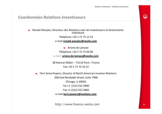 Relations Investisseurs ‐ Résultats annuels 2012 




Coordonnées Relations Investisseurs

       Ronald Wasylec, Directeur des Relations avec les Investisseurs et Actionnaires 
                                       individuels
                             Téléphone +33 1 71 75 12 23
                         e‐mail ronald.wasylec@veolia.com

                                      Ariane de Lamaze
                             Téléphone +33 1 71 75 06 00
                         e‐mail  ariane.de‐lamaze@veolia.com

                        38 Avenue Kléber – 75116 Paris ‐ France
                                Fax +33 1 71 75 10 12

             Terri Anne Powers, Director of North American Investor Relations
                         200 East Randolph Street, Suite 7900
                                   Chicago, IL 60601
                                Tel +1  (312) 552 2890
                                Fax +1 (312) 552 2866
                          e‐mail terri.powers@veoliaes.com


                          http://www.finance.veolia.com                                                         95
 