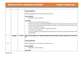 RESULTATS DE L’AUDIENCE DE REFERE LUNDI 15 MARS 2021
Page 12 sur 53
PAR CES MOTIFS
Statuant publiquement, en référé et en premier ressort,
EN LA FORME
- Déclarons l’action recevable ;
AU FOND
- Constatons la fin du bail liant les parties ;
- Ordonnons l’expulsion de Madiodio MBENGUE du local loué à usage commercial sis au 2e étage
aux parcelles assainies de Keur Massar Malika à Dakar ce, tant de sa personne de ses biens que
de tous occupants de son chef ;
- Disons n’y avoir lieu à ordonner l’exécution provisoire ;
- La condamnons au dépens ;
- Le tout en application des dispositions des articles 81, 250 du Code de Procédure Civile et 133
de l’AUDCG ;
21.
783/2021 N°309/2021 KHADIA ALPHA NDONGO R/P L’AGENCE WAOUNDE SERVICES SARL(Me AHMET MOUSSA SALL)C/ AISSATOU
BA
PAR CES MOTIFS
Statuant publiquement, en référé et en premier ressort,
EN LA FORME
- Déclarons l’action recevable ;
AU FOND
 