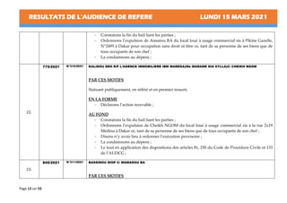RESULTATS DE L’AUDIENCE DE REFERE LUNDI 15 MARS 2021
Page 13 sur 53
- Constatons la fin du bail liant les parties ;
- Ordonnons l’expulsion de Aissatou BA du local loué à usage commercial sis à Pikine Gazelle,
N°2495 à Dakar pour occupation sans droit ni titre ce, tant de sa personne de ses biens que de
tous occupants de son chef ;
- La condamnons au dépens ;
22.
775/2021 N°310/2021 KALIDOU DEH R/P L’AGENCE IMMOBILIERE IBM MAREGA(Me MARAME DIA SYLLA)C/ CHEIKH NGOM
PAR CES MOTIFS
Statuant publiquement, en référé et en premier ressort,
EN LA FORME
- Déclarons l’action recevable ;
AU FOND
- Constatons la fin du bail liant les parties ;
- Ordonnons l’expulsion de Cheikh NGOM du local loué à usage commercial sis à la rue 2x19
Médina à Dakar ce, tant de sa personne de ses biens que de tous occupants de son chef ;
- Disons n’y avoir lieu à ordonner l’exécution provisoire ;
- La condamnons au dépens ;
- Le tout en application des dispositions des articles 81, 250 du Code de Procédure Civile et 133
de l’AUDCG ;
23.
845/2021 N°311/2021 BASSIROU DIOP C/ MAMADOU BA
PAR CES MOTIFS
 