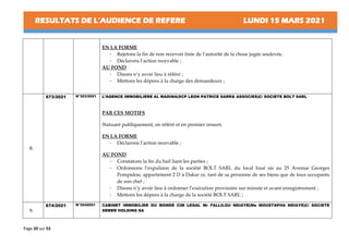 RESULTATS DE L’AUDIENCE DE REFERE LUNDI 15 MARS 2021
Page 20 sur 53
EN LA FORME
- Rejetons la fin de non recevoir tirée de l’autorité de la chose jugée soulevée,
- Déclarons l’action recevable ;
AU FOND
- Disons n’y avoir lieu à référé ;
- Mettons les dépens à la charge des demandeurs ;
8.
573/2021 N°323/2021 L’AGENCE IMMOBILIERE AL MADINA(SCP LEON PATRICE SARR& ASSOCIES)C/ SOCIETE BOLT SARL
PAR CES MOTIFS
Statuant publiquement, en référé et en premier ressort,
EN LA FORME
- Déclarons l’action recevable ;
AU FOND
- Constatons la fin du bail liant les parties ;
- Ordonnons l’expulsion de la société BOLT SARL du local loué sis au 25 Avenue Georges
Pompidou, appartement 2 D à Dakar ce, tant de sa personne de ses biens que de tous occupants
de son chef ;
- Disons n’y avoir lieu à ordonner l’exécution provisoire sur minute et avant enregistrement ;
- Mettons les dépens à la charge de la société BOLT SARL ;
9.
674/2021 N°3242021 CABINET IMMOBILIER DU MONDE CIM LEGAL Mr FALLILOU NDIAYE(Me MOUSTAPHA NDIAYE)C/ SOCIETE
SEMER HOLDING SA
 