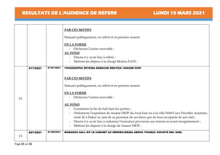 RESULTATS DE L’AUDIENCE DE REFERE LUNDI 15 MARS 2021
Page 22 sur 53
PAR CES MOTIFS
Statuant publiquement, en référé et en premier ressort,
EN LA FORME
- Déclarons l’action recevable ;
AU FOND
- Disons n’y avoir lieu à référé ;
- Mettons les dépens à la charge Modou FAYE ;
12.
617/2021 N°327/2021 YOUSSOUPHA SEYE(Me BABACAR MBAYE)C/ ASSANE DIOP
PAR CES MOTIFS
Statuant publiquement, en référé et en premier ressort,
EN LA FORME
- Déclarons l’action recevable ;
AU FOND
- Constatons la fin du bail liant les parties ;
- Ordonnons l’expulsion de Assane DIOP du local loué sis à la villa N0415 aux Parcelles Assainies,
unité 26 à Dakar ce, tant de sa personne de ses biens que de tous occupants de son chef ;
- Disons n’y avoir lieu à ordonner l’exécution provisoire sur minute et avant enregistrement ;
- Mettons les dépens à la charge de Assane DIOP ;
13.
627/2021 N°328/2021 MAMADOU SALL R/P LE CABINET AZ IMMOBILIER(Me ABDOU THIAM)C/ SOCIETE DNL SARL
 