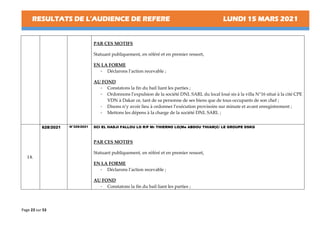RESULTATS DE L’AUDIENCE DE REFERE LUNDI 15 MARS 2021
Page 23 sur 53
PAR CES MOTIFS
Statuant publiquement, en référé et en premier ressort,
EN LA FORME
- Déclarons l’action recevable ;
AU FOND
- Constatons la fin du bail liant les parties ;
- Ordonnons l’expulsion de la société DNL SARL du local loué sis à la villa N°16 situé à la cité CPE
VDN à Dakar ce, tant de sa personne de ses biens que de tous occupants de son chef ;
- Disons n’y avoir lieu à ordonner l’exécution provisoire sur minute et avant enregistrement ;
- Mettons les dépens à la charge de la société DNL SARL ;
14.
628/2021 N°329/2021 SCI EL HADJI FALLOU LO R/P Mr THIERNO LO(Me ABDOU THIAM)C/ LE GROUPE DSKG
PAR CES MOTIFS
Statuant publiquement, en référé et en premier ressort,
EN LA FORME
- Déclarons l’action recevable ;
AU FOND
- Constatons la fin du bail liant les parties ;
 