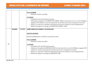 RESULTATS DE L’AUDIENCE DE REFERE LUNDI 15 MARS 2021
Page 26 sur 53
EN LA FORME
- Déclarons l’action recevable ;
AU FOND
- Constatons la fin du bail liant les parties ;
- Ordonnons l’expulsion de ELBENNANI ABDEL AZIZ du local loué sis à la rue 13x12 Médina,
magasin N°03 à Dakar ce, tant de sa personne de ses biens que de tous occupants de son chef ;
- Disons n’y avoir lieu à ordonner l’exécution provisoire sur minute et avant enregistrement ;
- Mettons les dépens à la charge de ELBENNANI ABDEL AZIZ ;
20.
873/2021 N°334/2021 SAMBA ABDOULAYE CAMARA C/ Mr ER RAIS ADIL
PAR CES MOTIFS
Statuant publiquement, en référé et en premier ressort,
EN LA FORME
- Déclarons l’action recevable ;
AU FOND
- Constatons la fin du bail liant les parties ;
- Ordonnons l’expulsion de MER RAIS ADIL du local loué sis à la rue 13x12 Médina, magasin N°02
à Dakar ce, tant de sa personne de ses biens que de tous occupants de son chef ;
- Disons n’y avoir lieu à ordonner l’exécution provisoire sur minute et avant enregistrement ;
- Mettons les dépens à la charge de MER RAIS ADIL ;
 