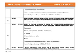 RESULTATS DE L’AUDIENCE DE REFERE LUNDI 15 MARS 2021
Page 40 sur 53
Ordonnons la main levée de ladite saisie ;
Disons n’y avoir lieu à ordonner l’exécution provisoire sur minute et avant enregistrement ;
Mettons les dépens à la charge de la Société Générale Sénégal dite SGSN S.A.
02.
407/2021 SOCIETE AGROMINE SUARL (Mes BASS& FAYE) C/ LE CHEF DE LA DIVISION DU BUREAU DE RECOUVREMENT
SPECIALISE DE LA DIRECTION DES GRANDES ENTREPRISE-BICIS-SGBS-BANQUE ATLANTIQUE ET AUTRES
VOIR DELIBERE REFERE PLACET
03.
303/2021 N°114/2021 SOCIETE DE LOCATION AUTOMOBILE AU SENEGAL DITE LOCASEN SARL(Me BOUBACAR KOITA&
ASSOCIES)C/ SOCIETE ASSURANCES LA SECURITE SENEGALAISE DITE ASS(Me MAMADOU GUEYE MBOW)
Par ces motifs
Statuant publiquement en référé et en premier ressort ;
En la forme
Déclarons l’action recevable ;
Au fond
Ordonnons la continuation des poursuites à hauteur de 500.000 francs ;
Mettons les dépens à la charge de LOCASEN SARL.
04.
654/2021 N°115/2021 L’INSTITUT D’EXCELLENCE MAME DABAKH R/P Mr SOULEYMANE DIENE(Me ABDOU THIAM)C/
ABDOURAHMANE KANE R/P ABOU OUSMANE SY(Me DEMBA CIRE BATHILY)
 