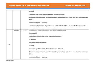 RESULTATS DE L’AUDIENCE DE REFERE LUNDI 15 MARS 2021
Page 42 sur 53
Au fond
Constatons que Amath MBAYE n’a élevé aucune difficulté ;
Ordonnons par conséquent, la continuation des poursuites avec la clause sans délai et sans nouveau
référé ;
Mettons les dépens à sa charge.
Le tout en application des dispositions des articles 81, 250 et 252-2 du Code de Procédure civile ;
06.
829/2021 N°117/2021 OUMAR DIAW C/ KHALIFA ABABACAR NDIAYE (Me MAG& ASSOCIES)
Par ces motifs
Statuant publiquement en référé et en premier ressort ;
En la forme
Déclarons l’action recevable ;
Au fond
Constatons que Oumar DIAW n’a élevé aucune difficulté ;
Ordonnons par conséquent, la continuation des poursuites avec la clause sans délai et sans nouveau
référé ;
Mettons les dépens à sa charge.
 