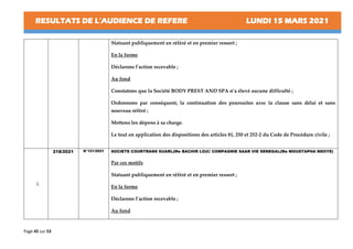 RESULTATS DE L’AUDIENCE DE REFERE LUNDI 15 MARS 2021
Page 45 sur 53
Statuant publiquement en référé et en premier ressort ;
En la forme
Déclarons l’action recevable ;
Au fond
Constatons que la Société BODY PREST AND SPA n’a élevé aucune difficulté ;
Ordonnons par conséquent, la continuation des poursuites avec la clause sans délai et sans
nouveau référé ;
Mettons les dépens à sa charge.
Le tout en application des dispositions des articles 81, 250 et 252-2 du Code de Procédure civile ;
3.
218/2021 N°121/2021 SOCIETE COURTRANS SUARL(Me BACHIR LO)C/ COMPAGNIE SAAR VIE SENEGAL(Me MOUSTAPHA NDOYE)
Par ces motifs
Statuant publiquement en référé et en premier ressort ;
En la forme
Déclarons l’action recevable ;
Au fond
 
