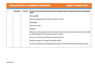 RESULTATS DE L’AUDIENCE DE REFERE LUNDI 15 MARS 2021
Page 49 sur 53
9.
1033/2021 N°126/2021 SOCIETE OK GLACE SA(Me NDIOGOU NDIAYE)C/ IBRAHIMA CISSE-Me MADEMBA GUEYE-EL HADJI BABACAR
DIOUM
Par ces motifs
Statuant publiquement en référé et en premier ressort ;
En la forme
Recevons l’action ;
Au fond
Ordonnons la distraction des objets visés dans le procès-verbal de saisie vente du 26 janvier 2021
de Me Mademba GUEYE, Huissier de justice à Dakar ;
Disons n’y avoir lieu à ordonner l’exécution provisoire ;
Mettons les dépens à la charge de Ibrahima CISSE.
Le tout en application des dispositions des articles 81, 250 et 252-2 du Code de Procédure civile ;
 