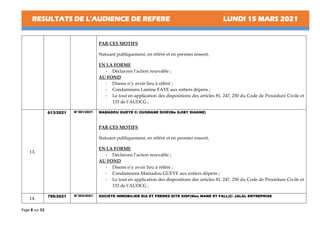 RESULTATS DE L’AUDIENCE DE REFERE LUNDI 15 MARS 2021
Page 8 sur 53
PAR CES MOTIFS
Statuant publiquement, en référé et en premier ressort,
EN LA FORME
- Déclarons l’action recevable ;
AU FOND
- Disons n’y avoir lieu à référé ;
- Condamnons Lamine FAYE aux entiers dépens ;
- Le tout en application des dispositions des articles 81, 247, 250 du Code de Procédure Civile et
133 de l’AUDCG ;
13.
613/2021 N°301/2021 MAMADOU GUEYE C/ OUSMANE DIOP(Me DJIBY DIAGNE)
PAR CES MOTIFS
Statuant publiquement, en référé et en premier ressort,
EN LA FORME
- Déclarons l’action recevable ;
AU FOND
- Disons n’y avoir lieu à référé ;
- Condamnons Mamadou GUEYE aux entiers dépens ;
- Le tout en application des dispositions des articles 81, 247, 250 du Code de Procédure Civile et
133 de l’AUDCG ;
14.
796/2021 N°302/2021 SOCIETE IMMOBILIER DIA ET FRERES DITE SIDF(Mes WANE ET FALL)C/ JALAL ENTREPRISE
 