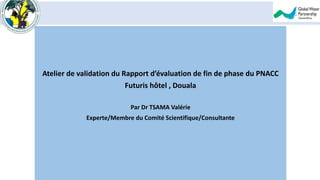 Atelier de validation du Rapport d’évaluation de fin de phase du PNACC
Futuris hôtel , Douala
Par Dr TSAMA Valérie
Experte/Membre du Comité Scientifique/Consultante
 